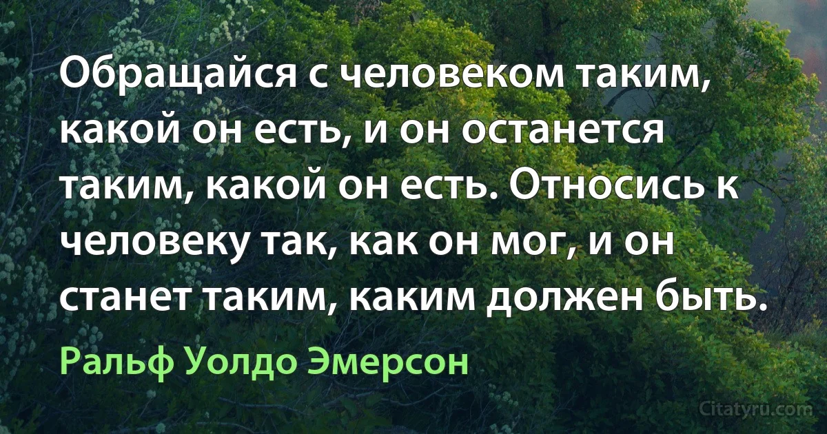 Обращайся с человеком таким, какой он есть, и он останется таким, какой он есть. Относись к человеку так, как он мог, и он станет таким, каким должен быть. (Ральф Уолдо Эмерсон)