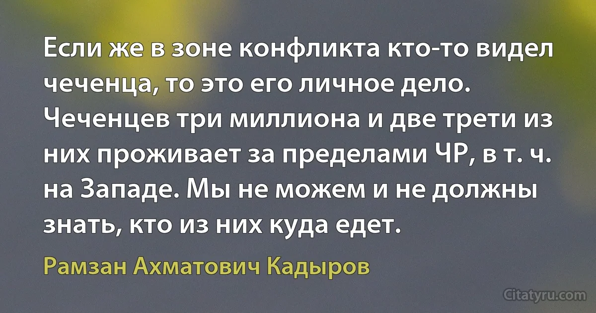 Если же в зоне конфликта кто-то видел чеченца, то это его личное дело. Чеченцев три миллиона и две трети из них проживает за пределами ЧР, в т. ч. на Западе. Мы не можем и не должны знать, кто из них куда едет. (Рамзан Ахматович Кадыров)