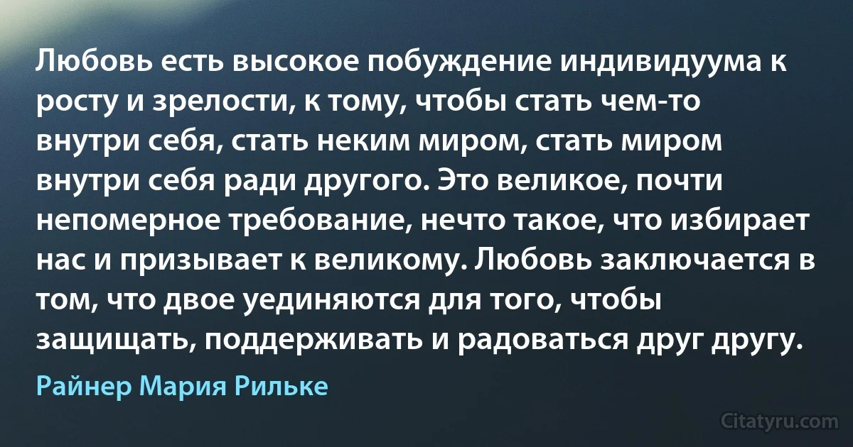 Любовь есть высокое побуждение индивидуума к росту и зрелости, к тому, чтобы стать чем-то внутри себя, стать неким миром, стать миром внутри себя ради другого. Это великое, почти непомерное требование, нечто такое, что избирает нас и призывает к великому. Любовь заключается в том, что двое уединяются для того, чтобы защищать, поддерживать и радоваться друг другу. (Райнер Мария Рильке)