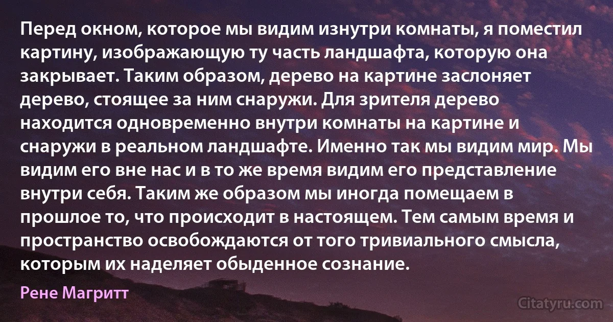 Перед окном, которое мы видим изнутри комнаты, я поместил картину, изображающую ту часть ландшафта, которую она закрывает. Таким образом, дерево на картине заслоняет дерево, стоящее за ним снаружи. Для зрителя дерево находится одновременно внутри комнаты на картине и снаружи в реальном ландшафте. Именно так мы видим мир. Мы видим его вне нас и в то же время видим его представление внутри себя. Таким же образом мы иногда помещаем в прошлое то, что происходит в настоящем. Тем самым время и пространство освобождаются от того тривиального смысла, которым их наделяет обыденное сознание. (Рене Магритт)