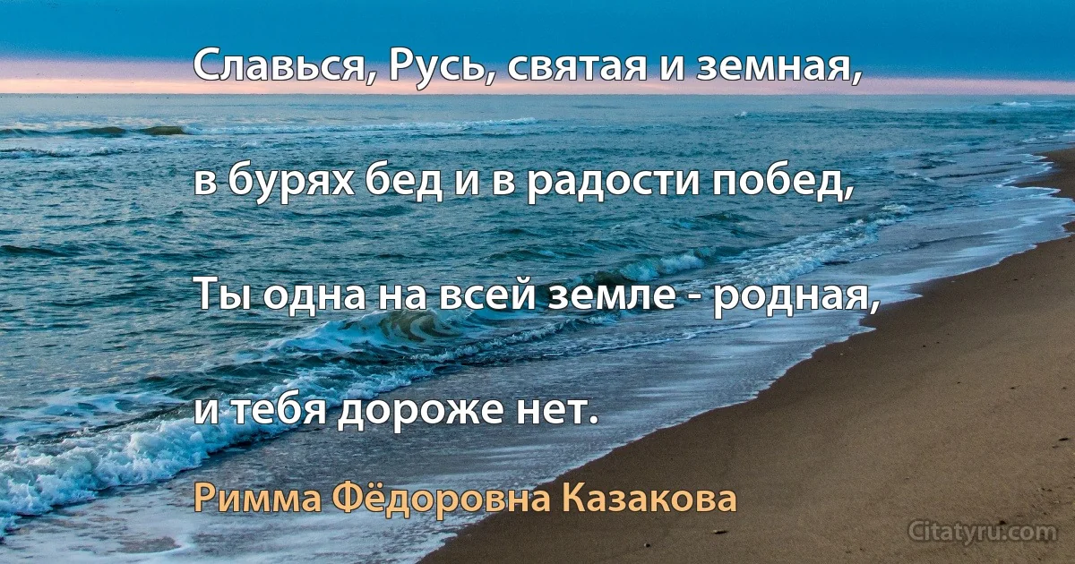 Славься, Русь, святая и земная,

в бурях бед и в радости побед,

Ты одна на всей земле - родная,

и тебя дороже нет. (Римма Фёдоровна Казакова)