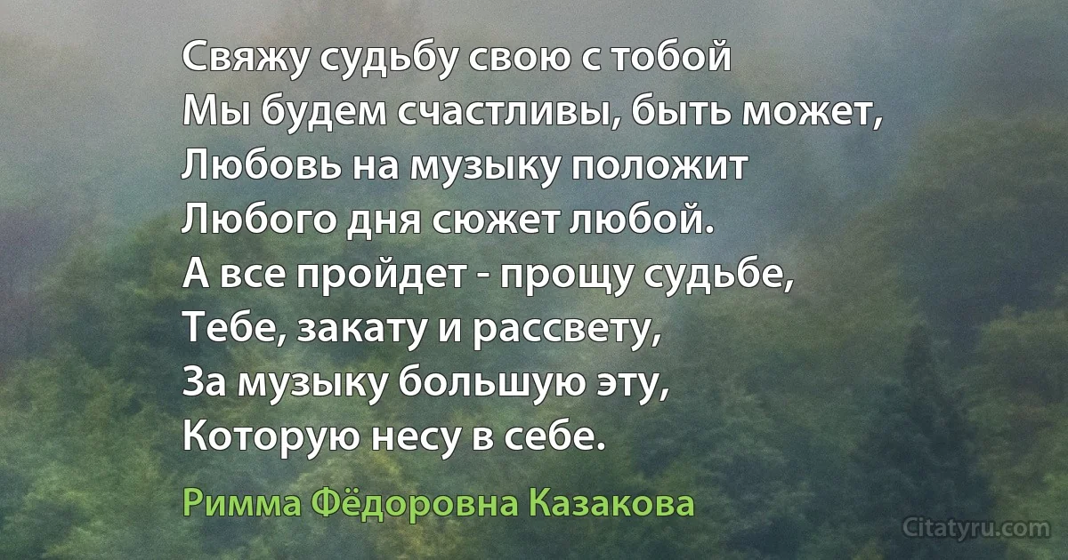 Свяжу судьбу свою с тобой
Мы будем счастливы, быть может,
Любовь на музыку положит
Любого дня сюжет любой.
А все пройдет - прощу судьбе,
Тебе, закату и рассвету,
За музыку большую эту,
Которую несу в себе. (Римма Фёдоровна Казакова)