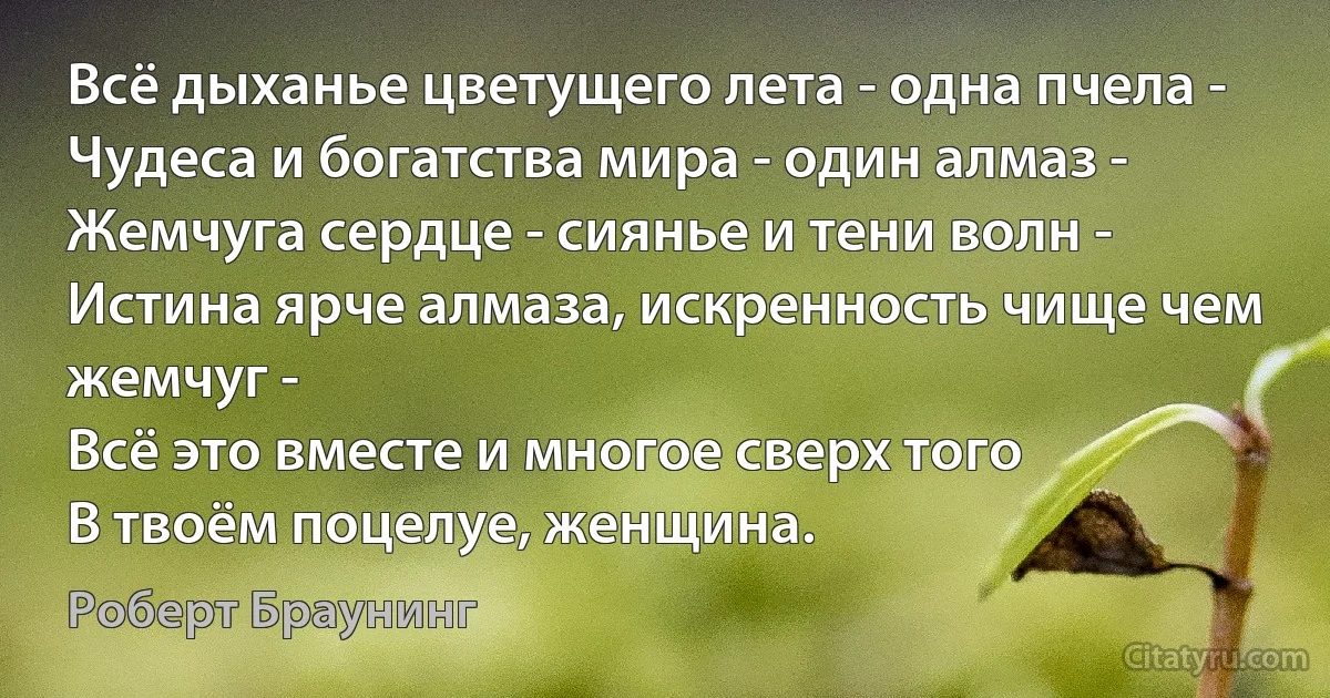 Всё дыханье цветущего лета - одна пчела -
Чудеса и богатства мира - один алмаз -
Жемчуга сердце - сиянье и тени волн -
Истина ярче алмаза, искренность чище чем жемчуг -
Всё это вместе и многое сверх того
В твоём поцелуе, женщина. (Роберт Браунинг)