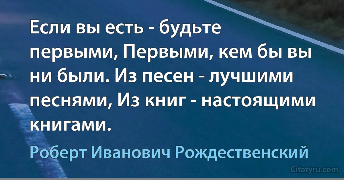 Если вы есть - будьте первыми, Первыми, кем бы вы ни были. Из песен - лучшими песнями, Из книг - настоящими книгами. (Роберт Иванович Рождественский)