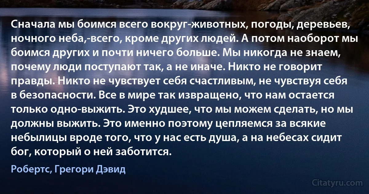 Сначала мы боимся всего вокруг-животных, погоды, деревьев, ночного неба,-всего, кроме других людей. А потом наоборот мы боимся других и почти ничего больше. Мы никогда не знаем, почему люди поступают так, а не иначе. Никто не говорит правды. Никто не чувствует себя счастливым, не чувствуя себя в безопасности. Все в мире так извращено, что нам остается только одно-выжить. Это худшее, что мы можем сделать, но мы должны выжить. Это именно поэтому цепляемся за всякие небылицы вроде того, что у нас есть душа, а на небесах сидит бог, который о ней заботится. (Робертс, Грегори Дэвид)