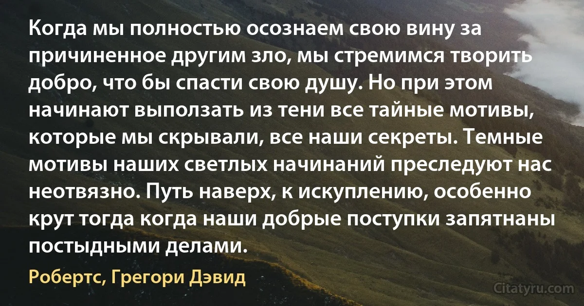 Когда мы полностью осознаем свою вину за причиненное другим зло, мы стремимся творить добро, что бы спасти свою душу. Но при этом начинают выползать из тени все тайные мотивы, которые мы скрывали, все наши секреты. Темные мотивы наших светлых начинаний преследуют нас неотвязно. Путь наверх, к искуплению, особенно крут тогда когда наши добрые поступки запятнаны постыдными делами. (Робертс, Грегори Дэвид)