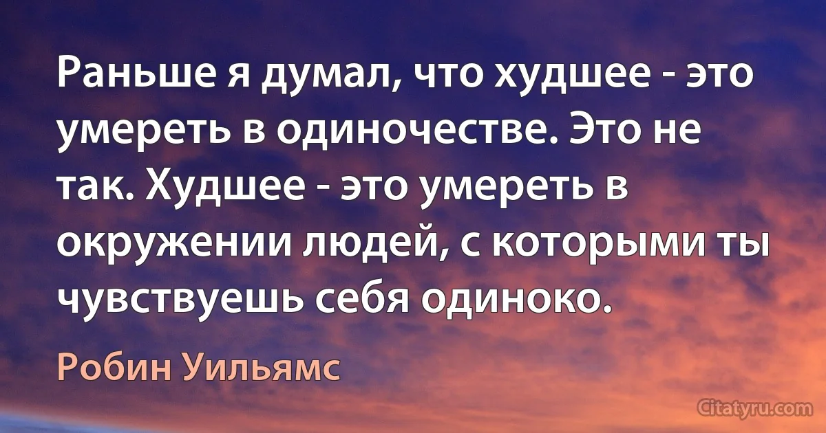 Раньше я думал, что худшее - это умереть в одиночестве. Это не так. Худшее - это умереть в окружении людей, с которыми ты чувствуешь себя одиноко. (Робин Уильямс)