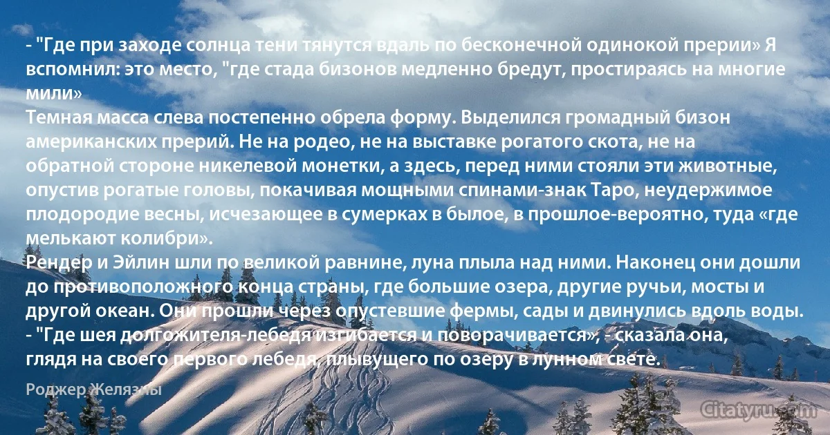 - "Где при заходе солнца тени тянутся вдаль по бесконечной одинокой прерии» Я вспомнил: это место, "где стада бизонов медленно бредут, простираясь на многие мили»
Темная масса слева постепенно обрела форму. Выделился громадный бизон американских прерий. Не на родео, не на выставке рогатого скота, не на обратной стороне никелевой монетки, а здесь, перед ними стояли эти животные, опустив рогатые головы, покачивая мощными спинами-знак Таро, неудержимое плодородие весны, исчезающее в сумерках в былое, в прошлое-вероятно, туда «где мелькают колибри».
Рендер и Эйлин шли по великой равнине, луна плыла над ними. Наконец они дошли до противоположного конца страны, где большие озера, другие ручьи, мосты и другой океан. Они прошли через опустевшие фермы, сады и двинулись вдоль воды.
- "Где шея долгожителя-лебедя изгибается и поворачивается», - сказала она, глядя на своего первого лебедя, плывущего по озеру в лунном свете. (Роджер Желязны)