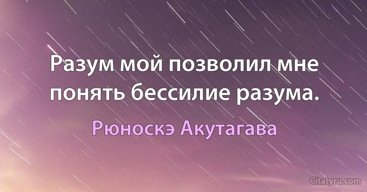 Разум мой позволил мне понять бессилие разума. (Рюноскэ Акутагава)