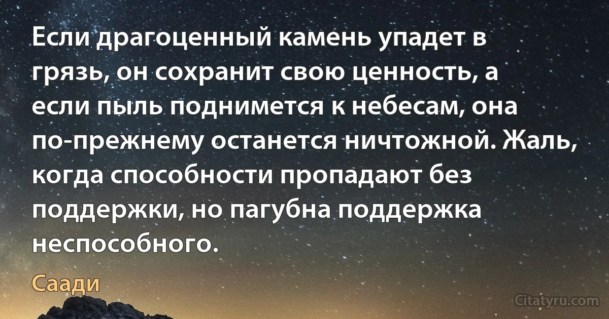 Если драгоценный камень упадет в грязь, он сохранит свою ценность, а если пыль поднимется к небесам, она по-прежнему останется ничтожной. Жаль, когда способности пропадают без поддержки, но пагубна поддержка неспособного. (Саади)