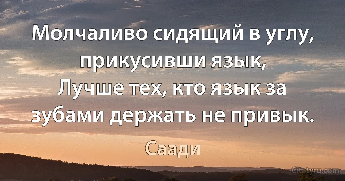 Молчаливо сидящий в углу, прикусивши язык,
Лучше тех, кто язык за зубами держать не привык. (Саади)