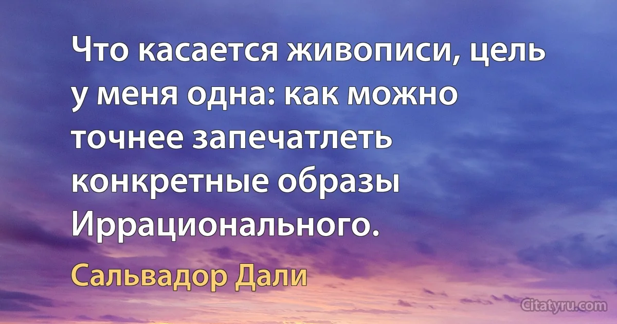 Что касается живописи, цель у меня одна: как можно точнее запечатлеть конкретные образы Иррационального. (Сальвадор Дали)