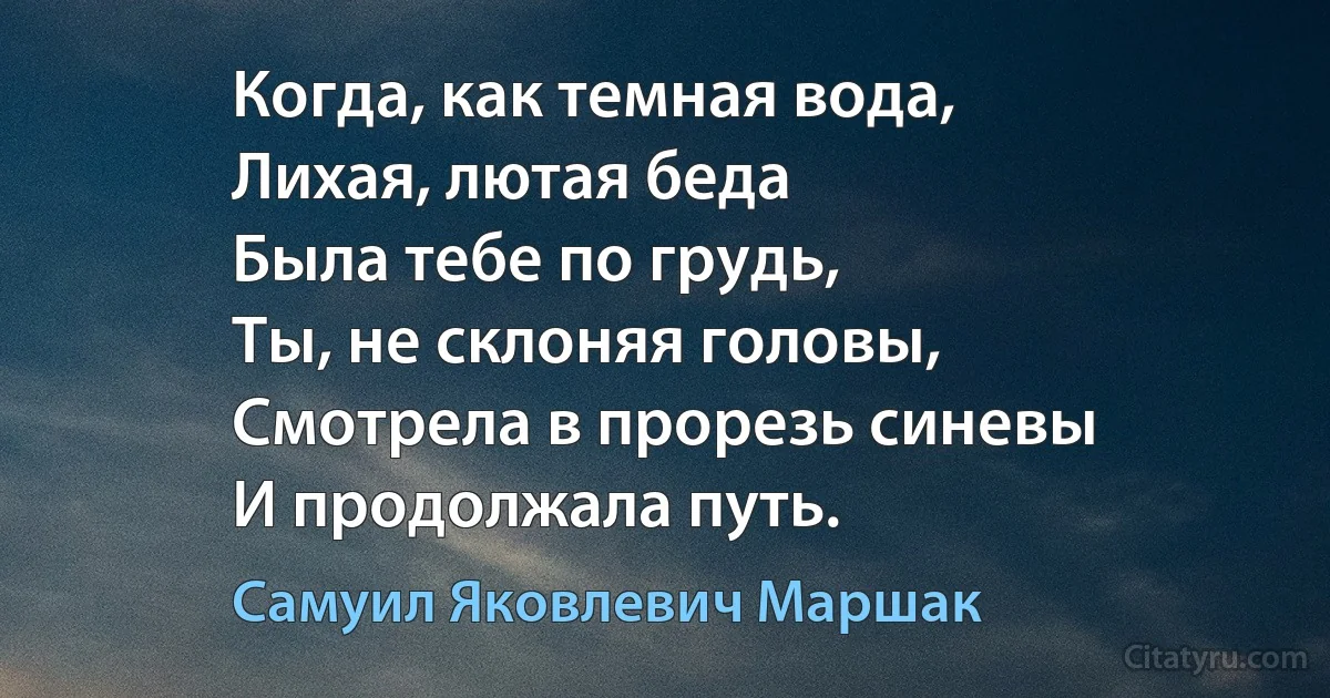 Когда, как темная вода,
Лихая, лютая беда
Была тебе по грудь,
Ты, не склоняя головы,
Смотрела в прорезь синевы
И продолжала путь. (Самуил Яковлевич Маршак)