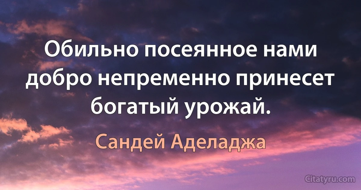 Обильно посеянное нами добро непременно принесет богатый урожай. (Сандей Аделаджа)