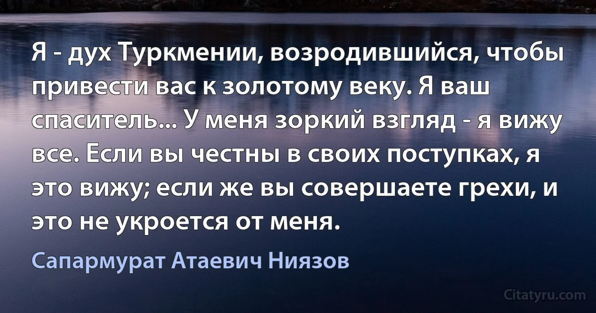 Я - дух Туркмении, возродившийся, чтобы привести вас к золотому веку. Я ваш спаситель... У меня зоркий взгляд - я вижу все. Если вы честны в своих поступках, я это вижу; если же вы совершаете грехи, и это не укроется от меня. (Сапармурат Атаевич Ниязов)