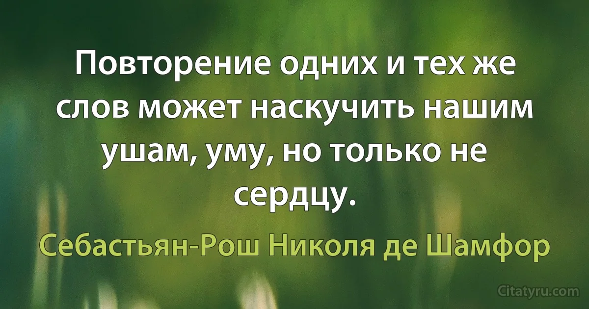 Повторение одних и тех же слов может наскучить нашим ушам, уму, но только не сердцу. (Себастьян-Рош Николя де Шамфор)