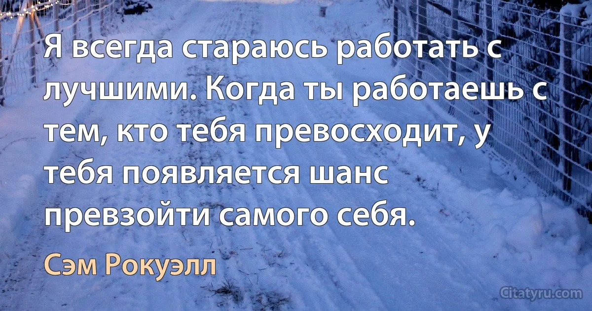 Я всегда стараюсь работать с лучшими. Когда ты работаешь с тем, кто тебя превосходит, у тебя появляется шанс превзойти самого себя. (Сэм Рокуэлл)