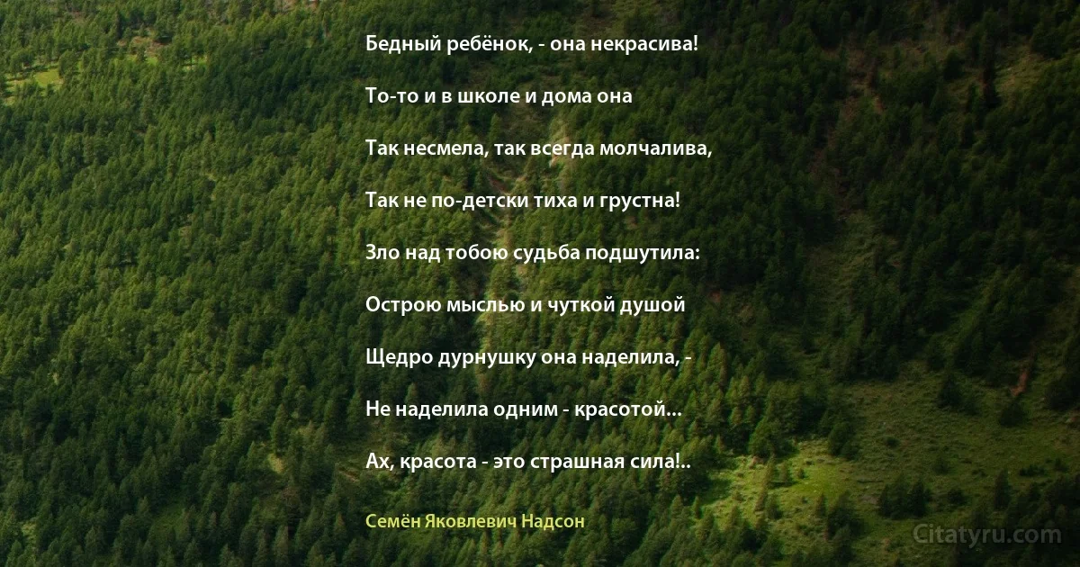 Бедный ребёнок, - она некрасива!

То-то и в школе и дома она

Так несмела, так всегда молчалива,

Так не по-детски тиха и грустна!

Зло над тобою судьба подшутила:

Острою мыслью и чуткой душой

Щедро дурнушку она наделила, -

Не наделила одним - красотой...

Ах, красота - это страшная сила!.. (Семён Яковлевич Надсон)