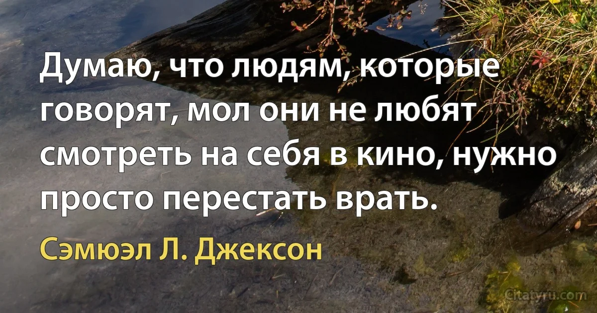 Думаю, что людям, которые говорят, мол они не любят смотреть на себя в кино, нужно просто перестать врать. (Сэмюэл Л. Джексон)