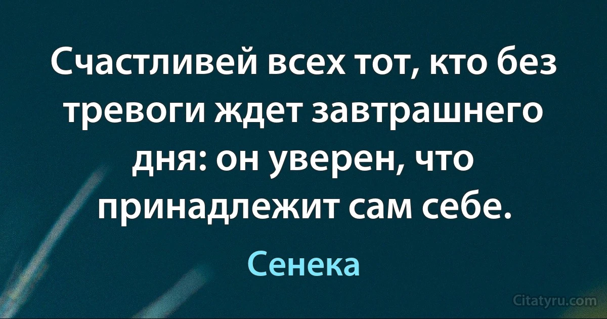 Счастливей всех тот, кто без тревоги ждет завтрашнего дня: он уверен, что принадлежит сам себе. (Сенека)