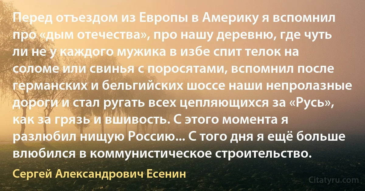 Перед отъездом из Европы в Америку я вспомнил про «дым отечества», про нашу деревню, где чуть ли не у каждого мужика в избе спит телок на соломе или свинья с поросятами, вспомнил после германских и бельгийских шоссе наши непролазные дороги и стал ругать всех цепляющихся за «Русь», как за грязь и вшивость. С этого момента я разлюбил нищую Россию... С того дня я ещё больше влюбился в коммунистическое строительство. (Сергей Александрович Есенин)