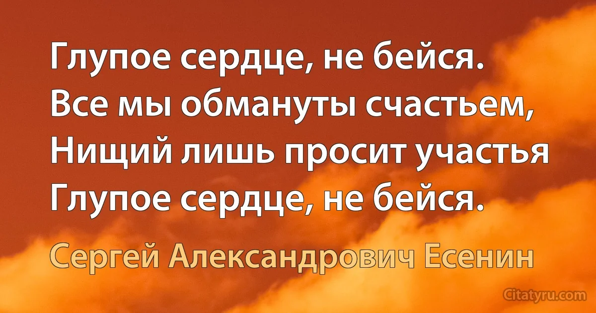 Глупое сердце, не бейся.
Все мы обмануты счастьем,
Нищий лишь просит участья
Глупое сердце, не бейся. (Сергей Александрович Есенин)