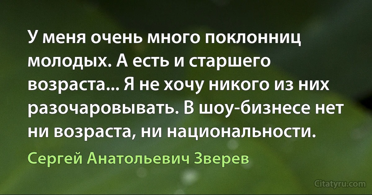 У меня очень много поклонниц молодых. А есть и старшего возраста... Я не хочу никого из них разочаровывать. В шоу-бизнесе нет ни возраста, ни национальности. (Сергей Анатольевич Зверев)