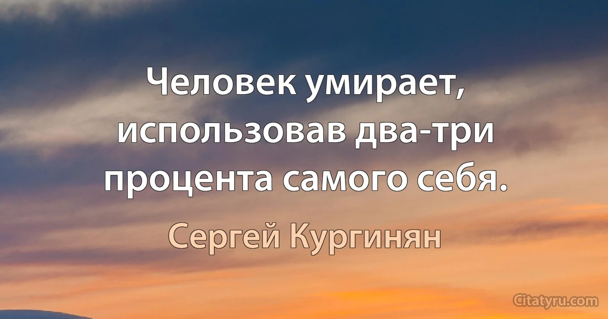 Человек умирает, использовав два-три процента самого себя. (Сергей Кургинян)