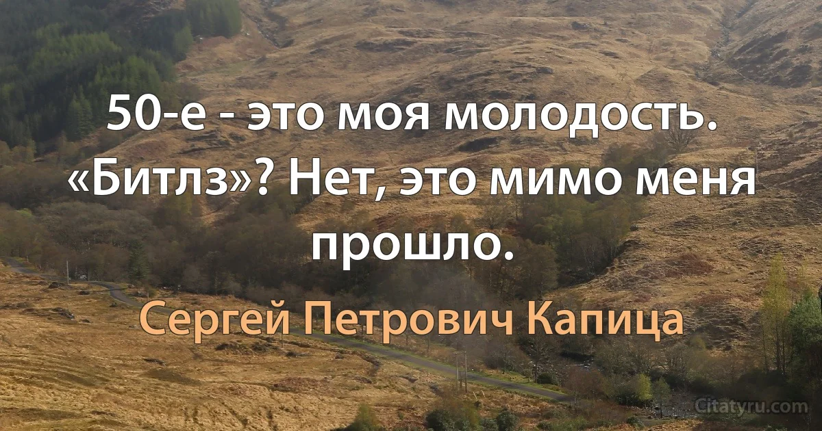 50-е - это моя молодость. «Битлз»? Нет, это мимо меня прошло. (Сергей Петрович Капица)