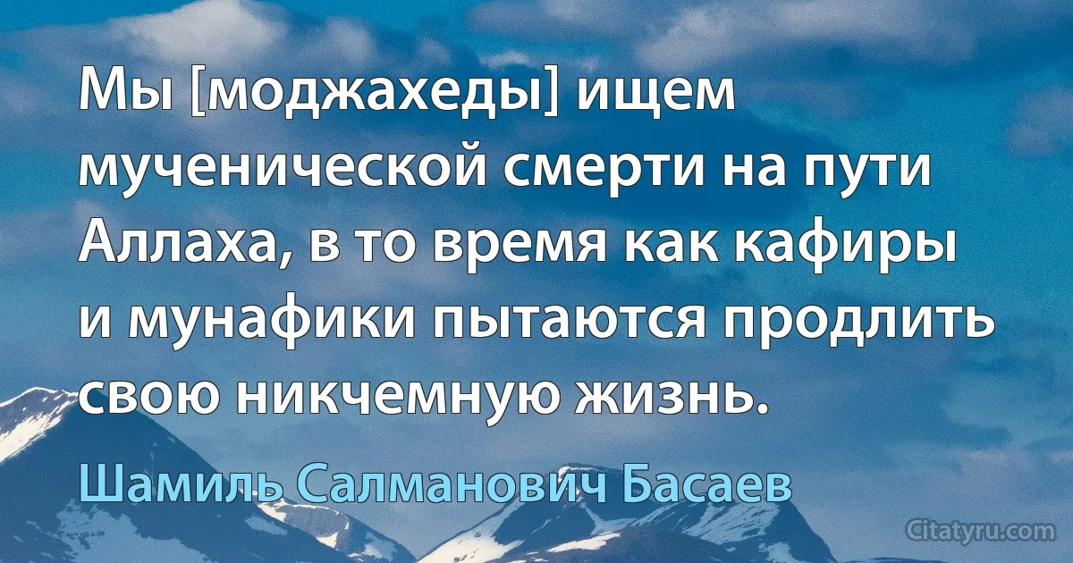 Мы [моджахеды] ищем мученической смерти на пути Аллаха, в то время как кафиры и мунафики пытаются продлить свою никчемную жизнь. (Шамиль Салманович Басаев)