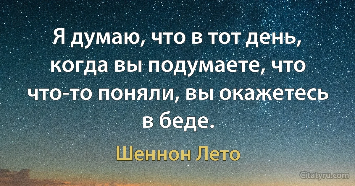 Я думаю, что в тот день, когда вы подумаете, что что-то поняли, вы окажетесь в беде. (Шеннон Лето)