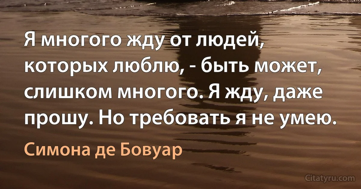 Я многого жду от людей, которых люблю, - быть может, слишком многого. Я жду, даже прошу. Но требовать я не умею. (Симона де Бовуар)