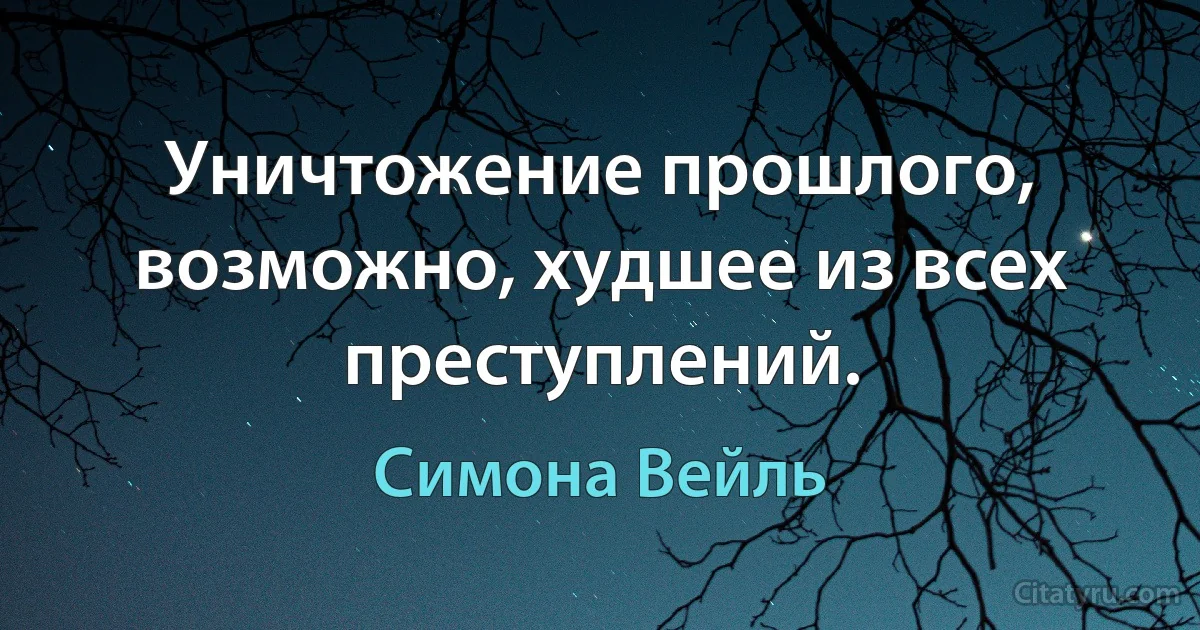 Уничтожение прошлого, возможно, худшее из всех преступлений. (Симона Вейль)