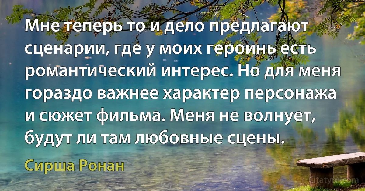 Мне теперь то и дело предлагают сценарии, где у моих героинь есть романтический интерес. Но для меня гораздо важнее характер персонажа и сюжет фильма. Меня не волнует, будут ли там любовные сцены. (Сирша Ронан)