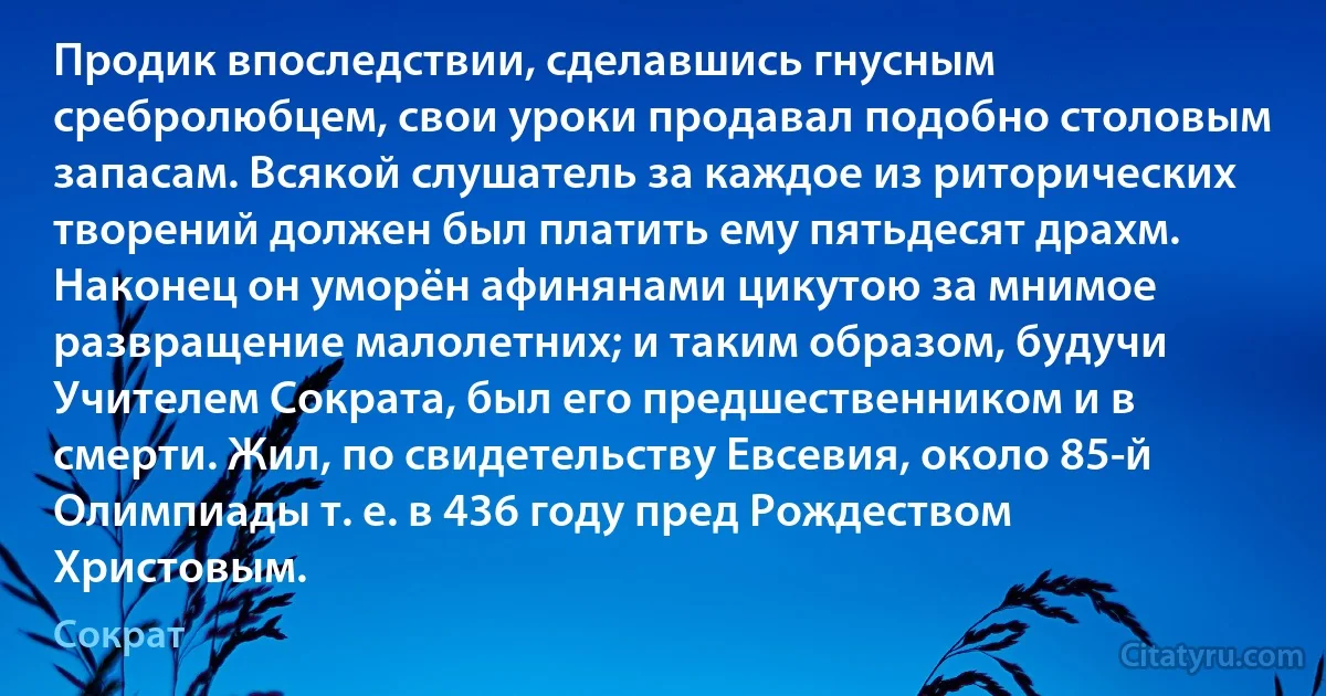 Продик впоследствии, сделавшись гнусным сребролюбцем, свои уроки продавал подобно столовым запасам. Всякой слушатель за каждое из риторических творений должен был платить ему пятьдесят драхм. Наконец он уморён афинянами цикутою за мнимое развращение малолетних; и таким образом, будучи Учителем Сократа, был его предшественником и в смерти. Жил, по свидетельству Евсевия, около 85-й Олимпиады т. е. в 436 году пред Рождеством Христовым. (Сократ)