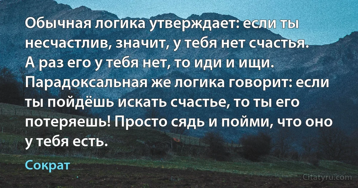 Обычная логика утверждает: если ты несчастлив, значит, у тебя нет счастья. А раз его у тебя нет, то иди и ищи. Парадоксальная же логика говорит: если ты пойдёшь искать счастье, то ты его потеряешь! Просто сядь и пойми, что оно у тебя есть. (Сократ)