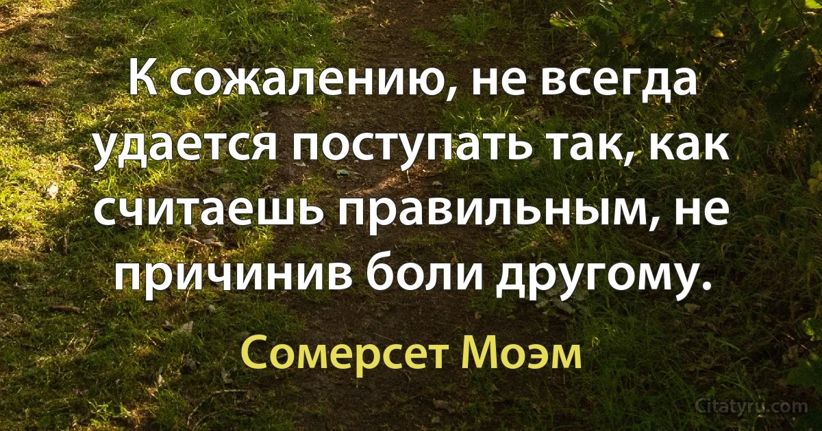 К сожалению, не всегда удается поступать так, как считаешь правильным, не причинив боли другому. (Сомерсет Моэм)