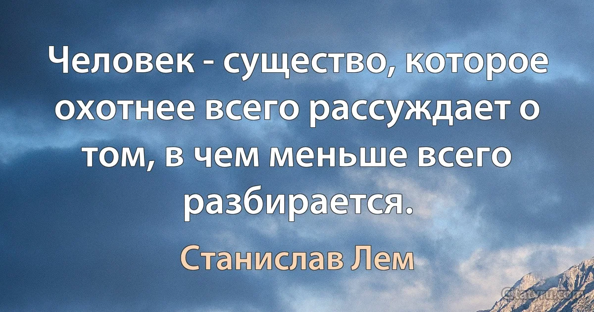 Человек - существо, которое охотнее всего рассуждает о том, в чем меньше всего разбирается. (Станислав Лем)