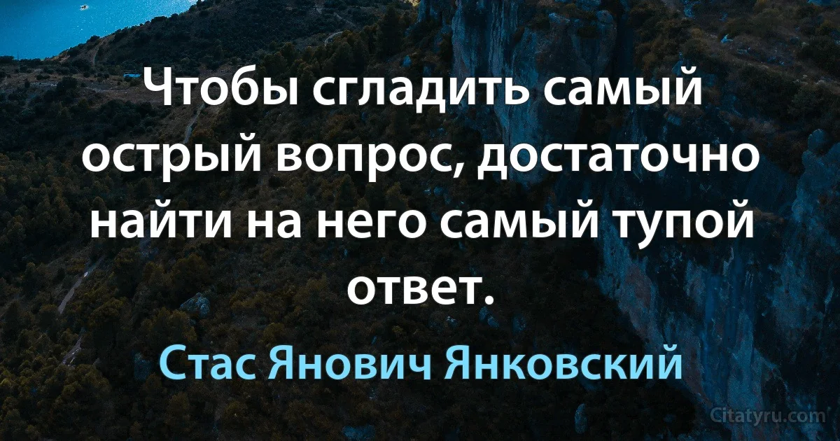 Чтобы сгладить самый острый вопрос, достаточно найти на него самый тупой ответ. (Стас Янович Янковский)