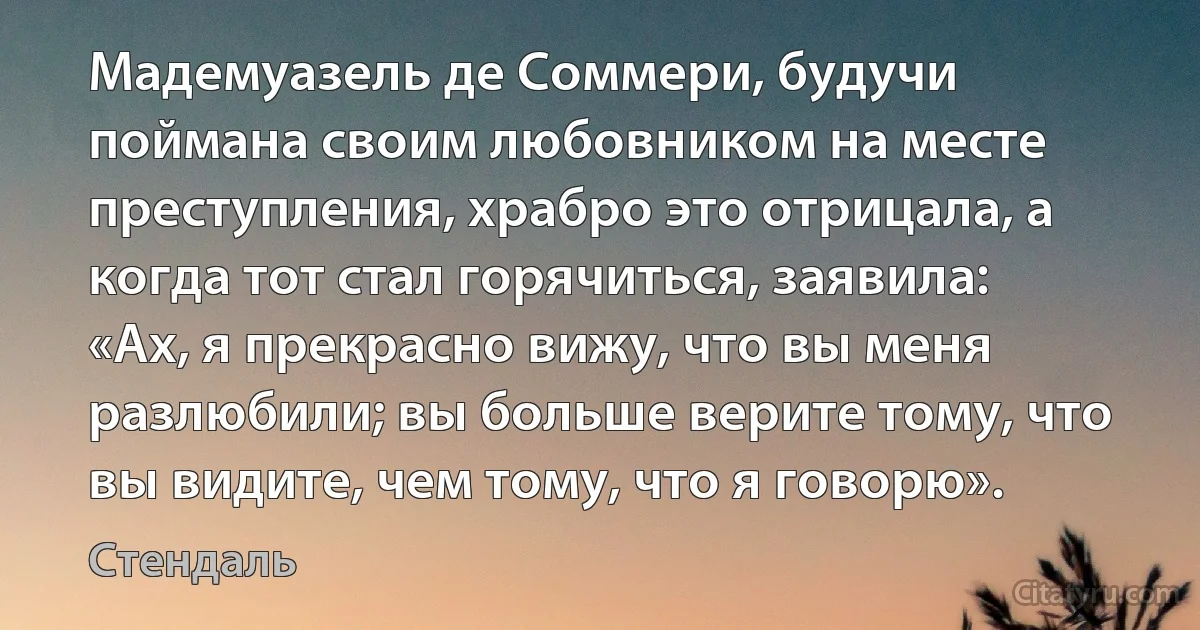 Мадемуазель де Соммери, будучи поймана своим любовником на месте преступления, храбро это отрицала, а когда тот стал горячиться, заявила: «Ах, я прекрасно вижу, что вы меня разлюбили; вы больше верите тому, что вы видите, чем тому, что я говорю». (Стендаль)