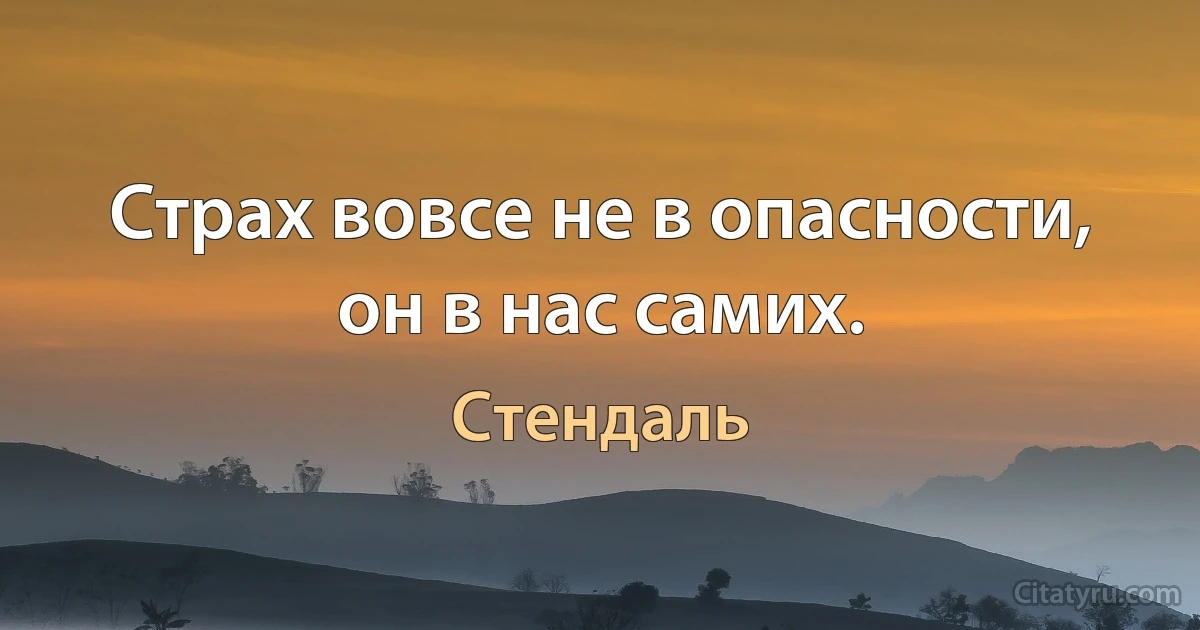 Страх вовсе не в опасности, он в нас самих. (Стендаль)