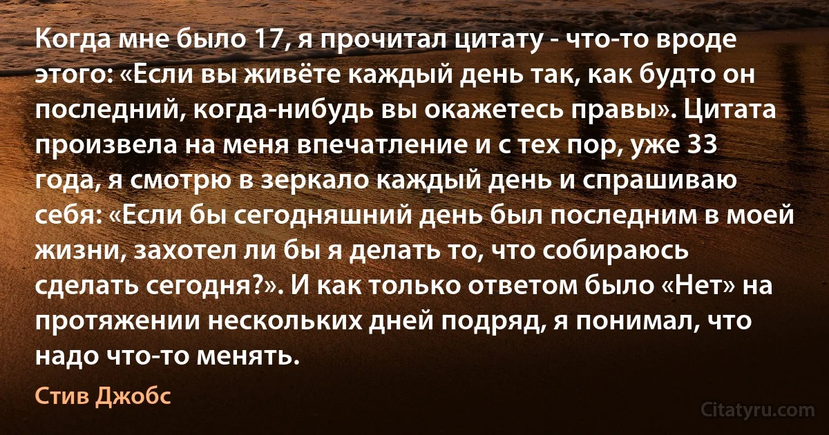 Когда мне было 17, я прочитал цитату - что-то вроде этого: «Если вы живёте каждый день так, как будто он последний, когда-нибудь вы окажетесь правы». Цитата произвела на меня впечатление и с тех пор, уже 33 года, я смотрю в зеркало каждый день и спрашиваю себя: «Если бы сегодняшний день был последним в моей жизни, захотел ли бы я делать то, что собираюсь сделать сегодня?». И как только ответом было «Нет» на протяжении нескольких дней подряд, я понимал, что надо что-то менять. (Стив Джобс)