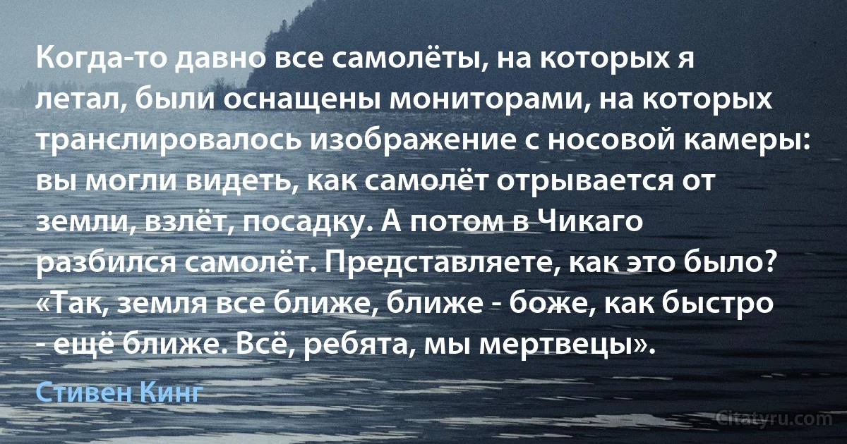 Когда-то давно все самолёты, на которых я летал, были оснащены мониторами, на которых транслировалось изображение с носовой камеры: вы могли видеть, как самолёт отрывается от земли, взлёт, посадку. А потом в Чикаго разбился самолёт. Представляете, как это было? «Так, земля все ближе, ближе - боже, как быстро - ещё ближе. Всё, ребята, мы мертвецы». (Стивен Кинг)