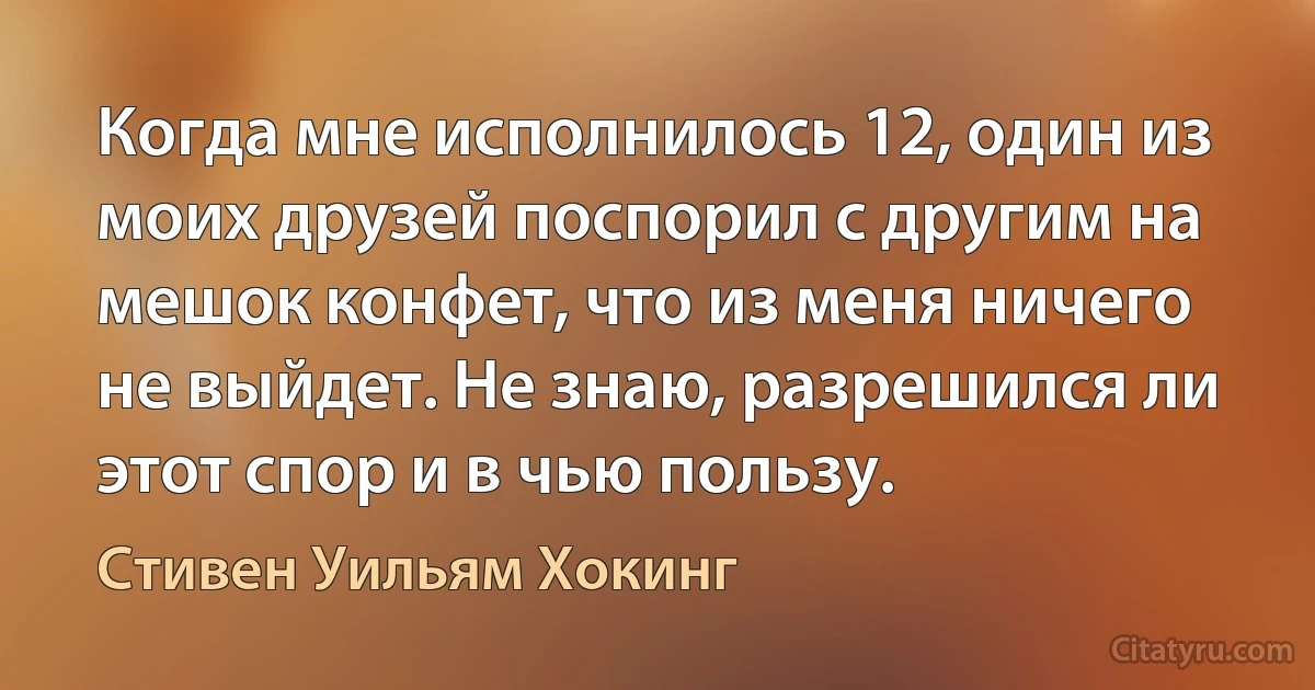 Когда мне исполнилось 12, один из моих друзей поспорил с другим на мешок конфет, что из меня ничего не выйдет. Не знаю, разрешился ли этот спор и в чью пользу. (Стивен Уильям Хокинг)