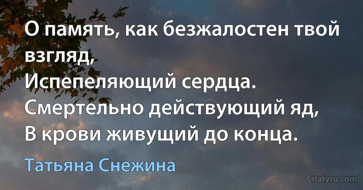 О память, как безжалостен твой взгляд,
Испепеляющий сердца.
Смертельно действующий яд,
В крови живущий до конца. (Татьяна Снежина)