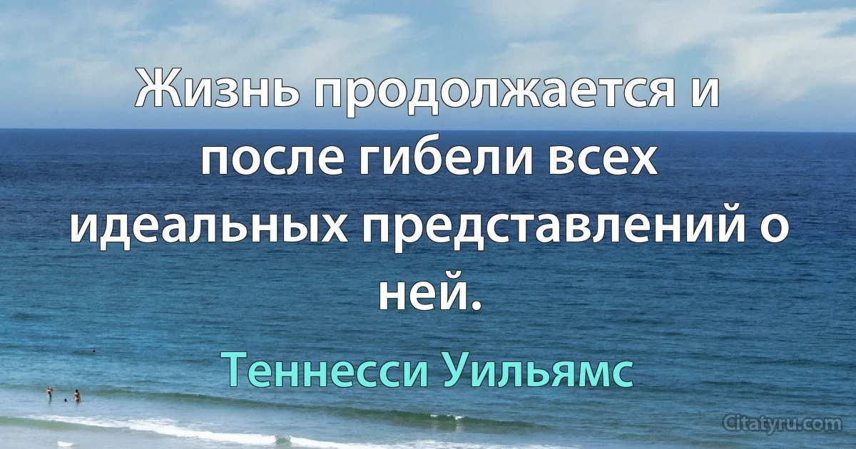 Жизнь продолжается и после гибели всех идеальных представлений о ней. (Теннесси Уильямс)