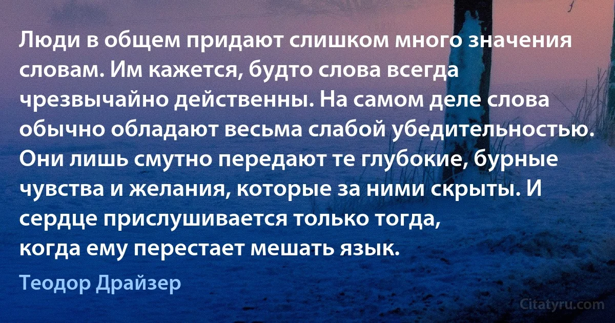 Люди в общем придают слишком много значения словам. Им кажется, будто слова всегда чрезвычайно действенны. На самом деле слова обычно обладают весьма слабой убедительностью. Они лишь смутно передают те глубокие, бурные чувства и желания, которые за ними скрыты. И сердце прислушивается только тогда,
когда ему перестает мешать язык. (Теодор Драйзер)