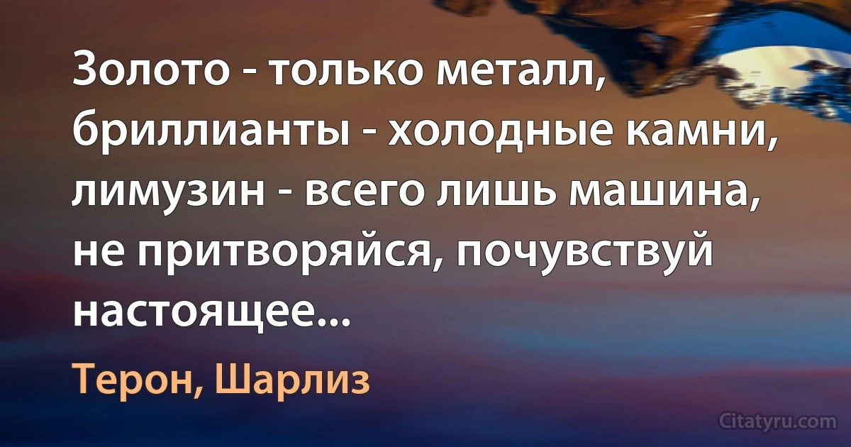 Золото - только металл, бриллианты - холодные камни, лимузин - всего лишь машина, не притворяйся, почувствуй настоящее... (Терон, Шарлиз)