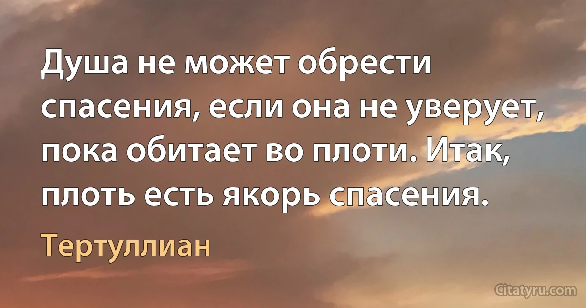 Душа не может обрести спасения, если она не уверует, пока обитает во плоти. Итак, плоть есть якорь спасения. (Тертуллиан)