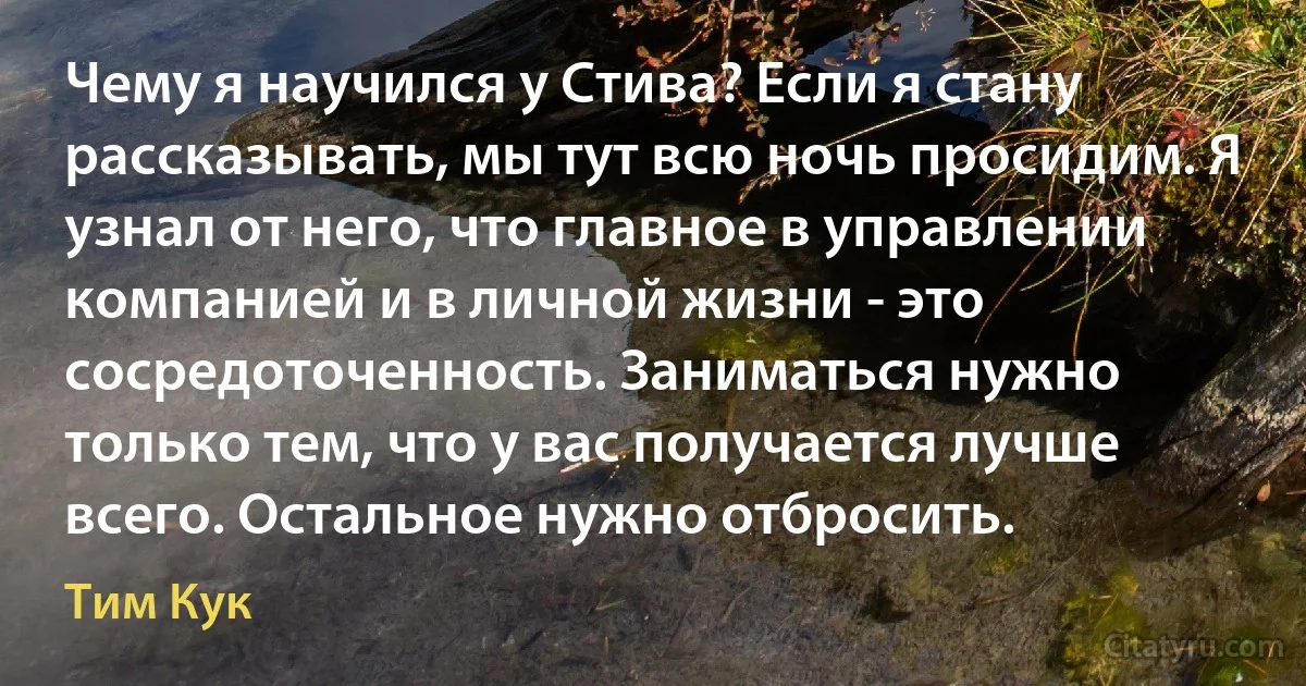 Чему я научился у Стива? Если я стану рассказывать, мы тут всю ночь просидим. Я узнал от него, что главное в управлении компанией и в личной жизни - это сосредоточенность. Заниматься нужно только тем, что у вас получается лучше всего. Остальное нужно отбросить. (Тим Кук)